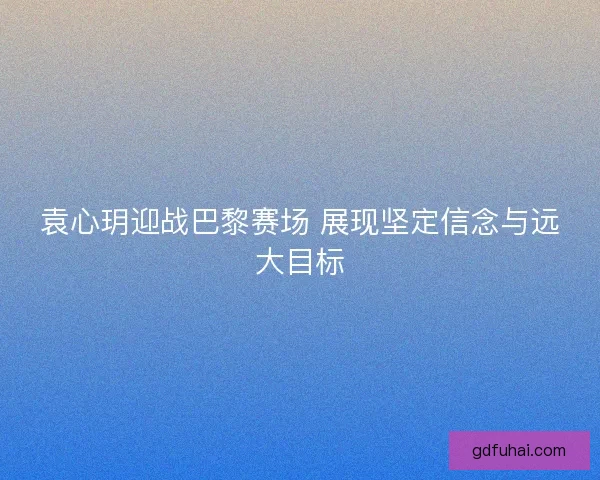 袁心玥迎战巴黎赛场 展现坚定信念与远大目标