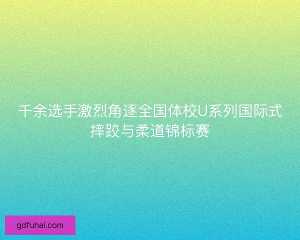 千余选手激烈角逐全国体校U系列国际式摔跤与柔道锦标赛