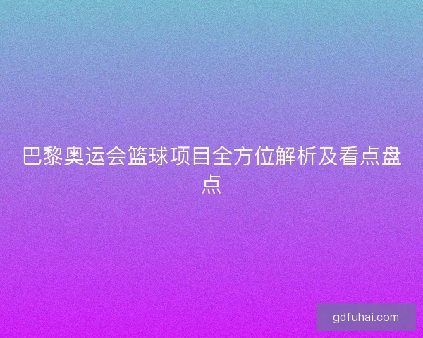 巴黎奥运会篮球项目全方位解析及看点盘点