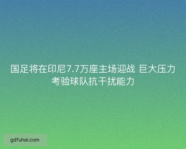 国足将在印尼7.7万座主场迎战 巨大压力考验球队抗干扰能力
