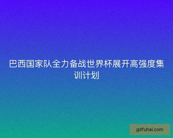 巴西国家队全力备战世界杯展开高强度集训计划