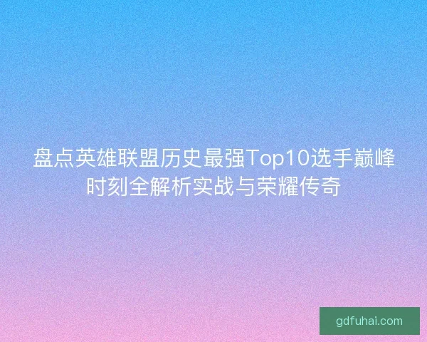 盘点英雄联盟历史最强Top10选手巅峰时刻全解析实战与荣耀传奇