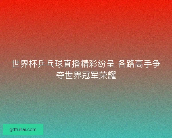 世界杯乒乓球直播精彩纷呈 各路高手争夺世界冠军荣耀