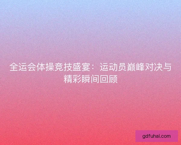 全运会体操竞技盛宴：运动员巅峰对决与精彩瞬间回顾