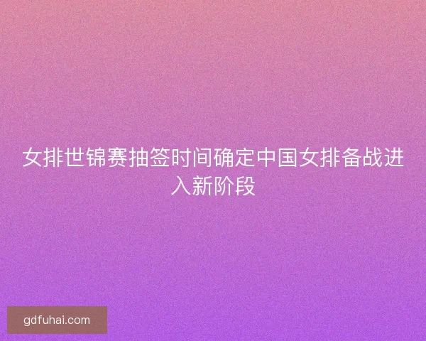 女排世锦赛抽签时间确定中国女排备战进入新阶段