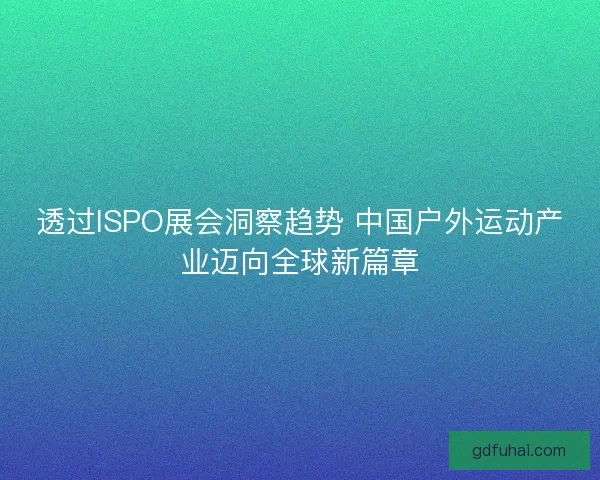 透过ISPO展会洞察趋势 中国户外运动产业迈向全球新篇章