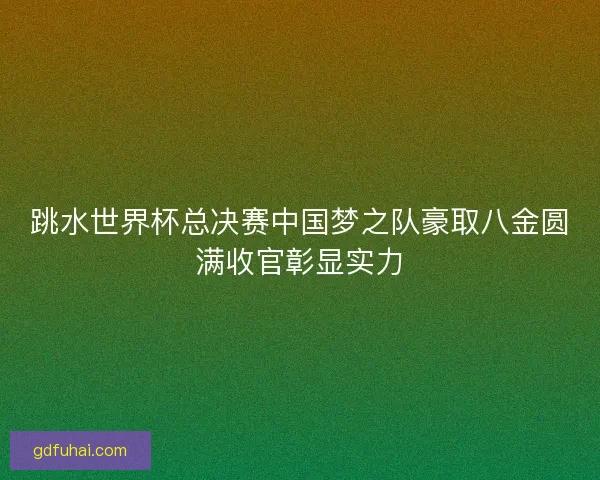 跳水世界杯总决赛中国梦之队豪取八金圆满收官彰显实力