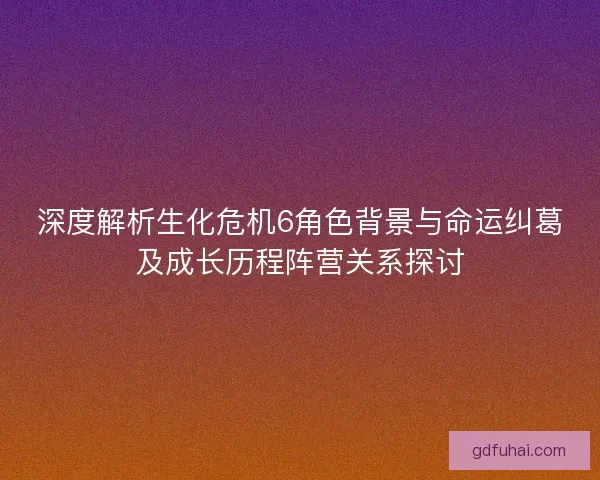 深度解析生化危机6角色背景与命运纠葛及成长历程阵营关系探讨