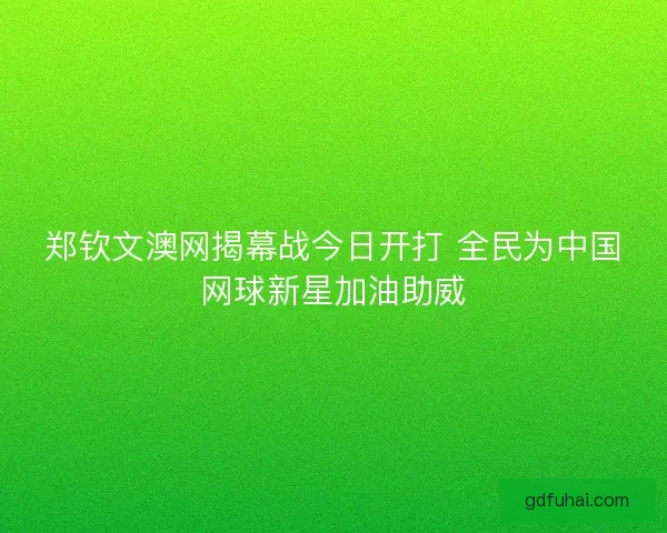郑钦文澳网揭幕战今日开打 全民为中国网球新星加油助威