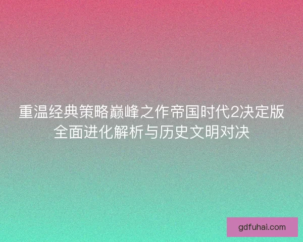 重温经典策略巅峰之作帝国时代2决定版全面进化解析与历史文明对决