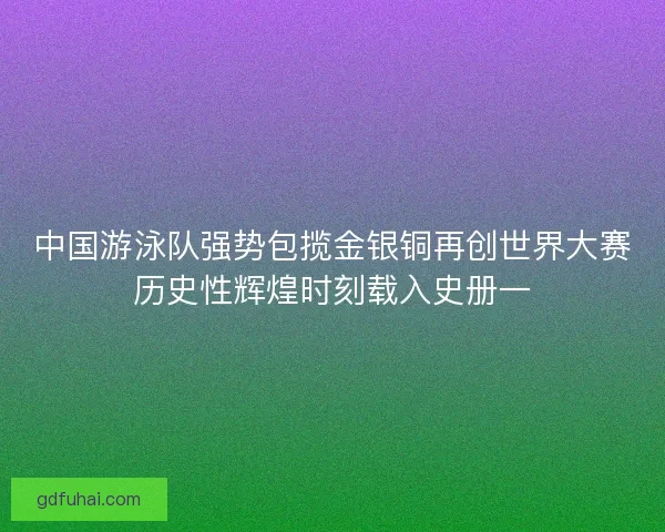 中国游泳队强势包揽金银铜再创世界大赛历史性辉煌时刻载入史册一