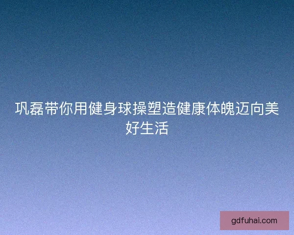 巩磊带你用健身球操塑造健康体魄迈向美好生活
