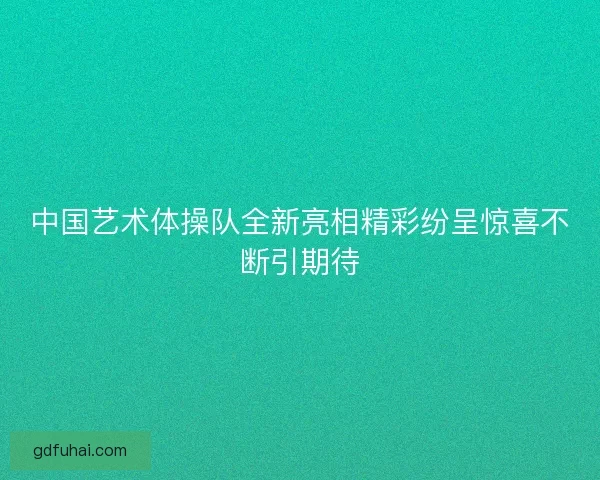 中国艺术体操队全新亮相精彩纷呈惊喜不断引期待