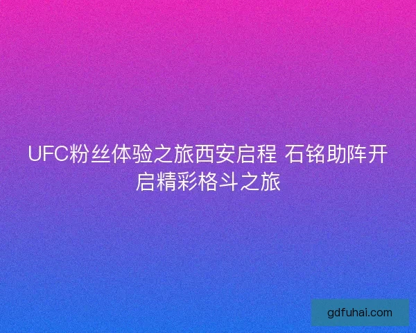 UFC粉丝体验之旅西安启程 石铭助阵开启精彩格斗之旅